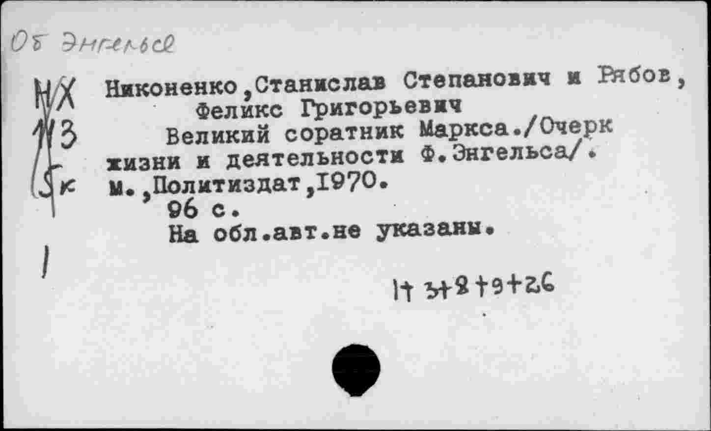 ﻿0%
Никоненко,Станислав Степанович и Ркбов, Феликс Григорьевич
Великий соратник Маркса./Очерк жизни и деятельности Ф.Энгельса/. М..Политиздат,1970.
96 с.
На обл.авт.не указаны.